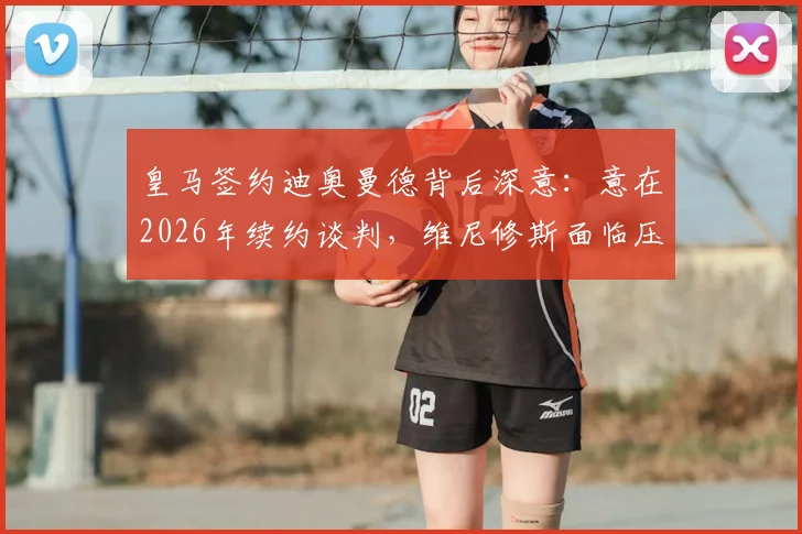 皇马签约迪奥曼德背后深意：意在2026年续约谈判，维尼修斯面临压力几何？权威分析解读