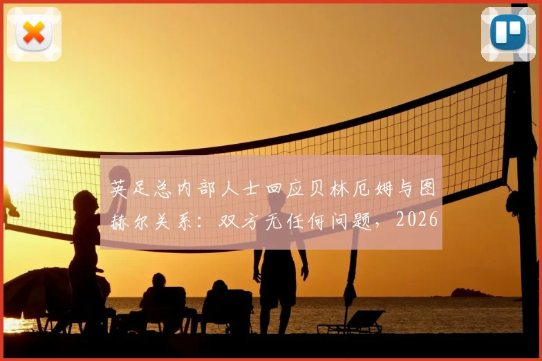 英足总内部人士回应贝林厄姆与图赫尔关系：双方无任何问题，2026年合作顺畅