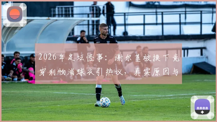 2026年足坛怪事：谢尔基被换下竟穿利物浦球衣引热议，真实原因与球迷反应全梳理