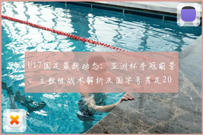 U17国足最新动态：亚洲杯夺冠前景、主教练战术解析及国字号男足2026年未获洲际冠军原因探讨