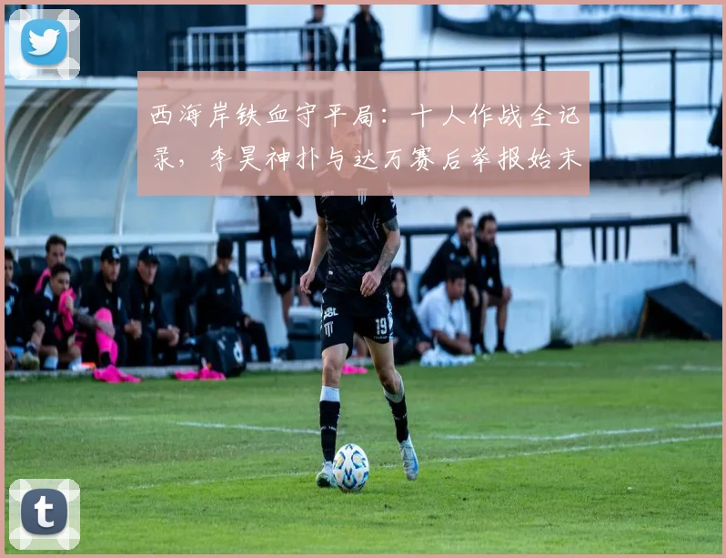 西海岸铁血守平局:十人作战全记录,李昊神扑与达万赛后举报始末解析