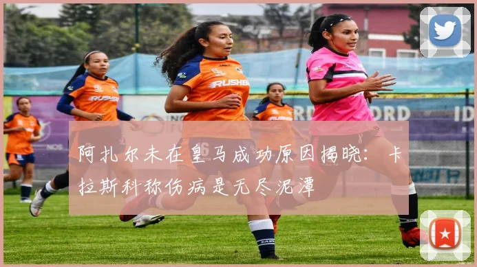 阿扎尔未在皇马成功原因揭晓：卡拉斯科称伤病是无尽泥潭