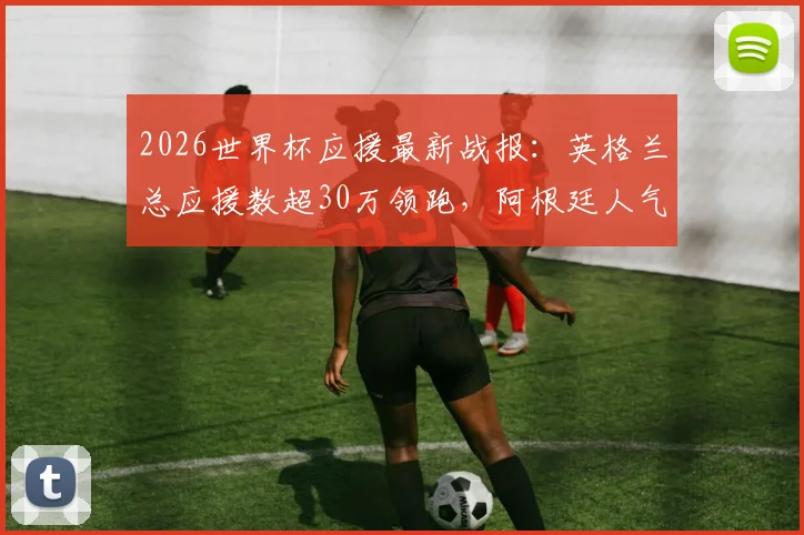 2026世界杯应援最新战报：英格兰总应援数超30万领跑，阿根廷人气飙升势头猛，附实时应援数据与参与指南