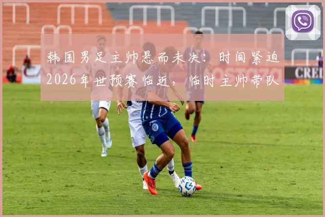 韩国男足主帅悬而未决：时间紧迫2026年世预赛临近，临时主帅带队成定局？最新进展解析