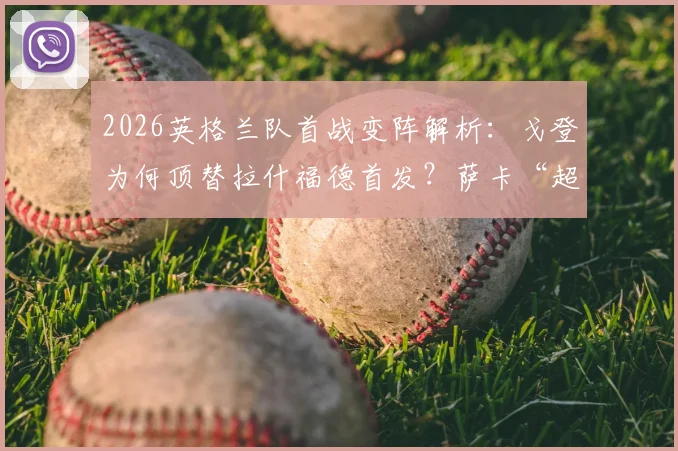 2026英格兰队首战变阵解析：戈登为何顶替拉什福德首发？萨卡“超级替补”角色背后的战术考量