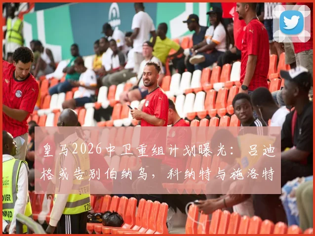皇马2026中卫重组计划曝光：吕迪格或告别伯纳乌，科纳特与施洛特贝克成重点引援目标