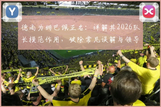 德尚为姆巴佩正名:详解其2026队长模范作用,破除常见误解与领导力质疑