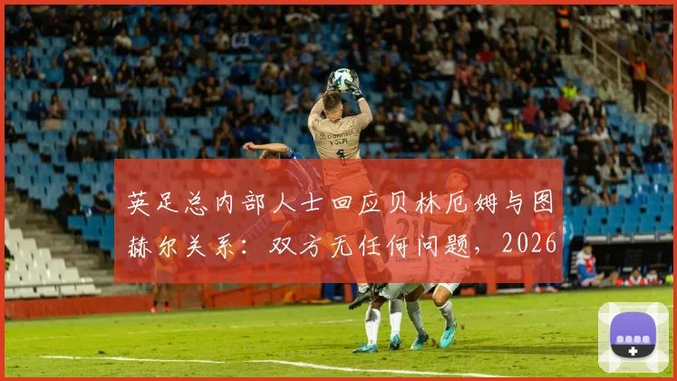 英足总内部人士回应贝林厄姆与图赫尔关系:双方无任何问题,2026年合作顺畅