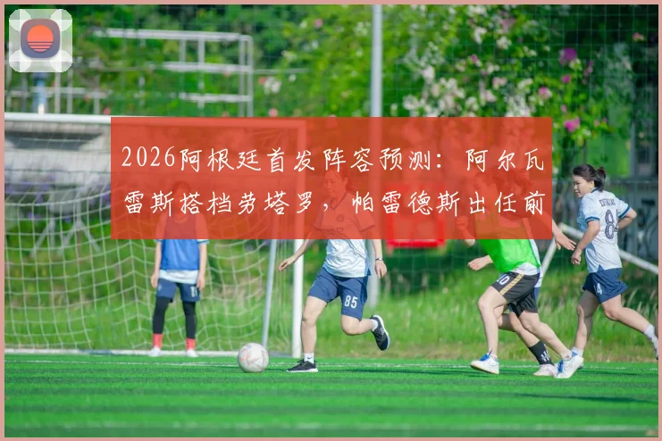 2026阿根廷首发阵容预测:阿尔瓦雷斯搭档劳塔罗,帕雷德斯出任前腰战术解析