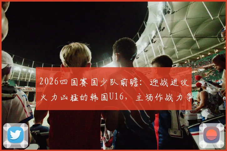 2026四国赛国少队前瞻:迎战进攻火力凶猛的韩国U16,主场作战力争全胜捧杯