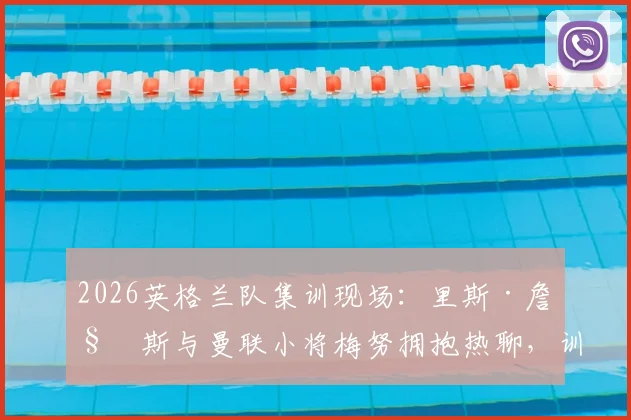 2026英格兰队集训现场:里斯·詹姆斯与曼联小将梅努拥抱热聊,训练氛围全解析