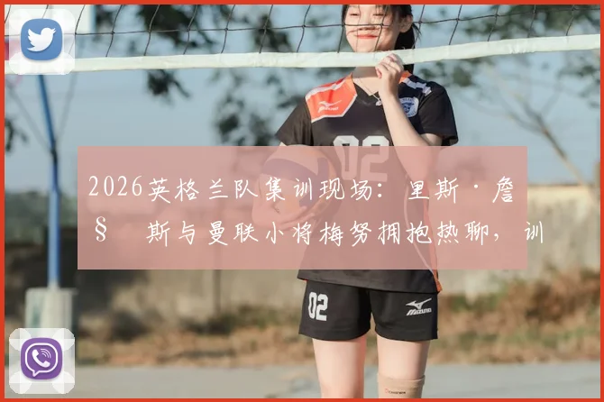 2026英格兰队集训现场：里斯·詹姆斯与曼联小将梅努拥抱热聊，训练氛围全解析