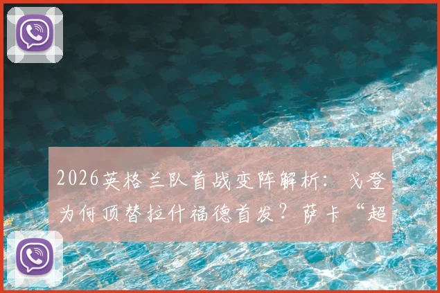 2026英格兰队首战变阵解析:戈登为何顶替拉什福德首发?萨卡“超级替补”角色背后的战术考量