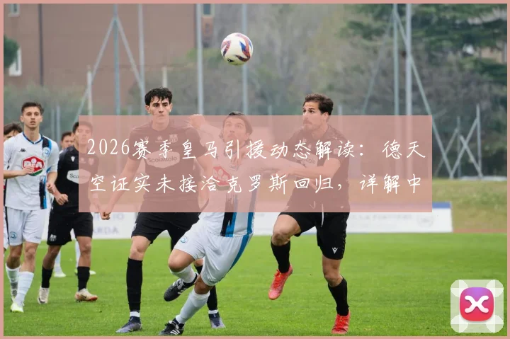 2026赛季皇马引援动态解读：德天空证实未接洽克罗斯回归，详解中场未来人选与传闻