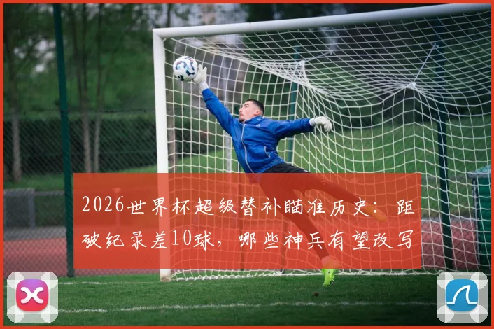 2026世界杯超级替补瞄准历史:距破纪录差10球,哪些神兵有望改写榜单?