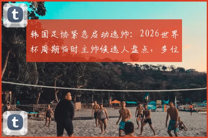 韩国足协紧急启动选帅：2026世界杯周期临时主帅候选人盘点，多位名帅有意应聘，附薪资待遇分析