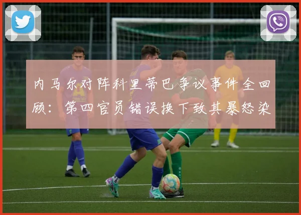 内马尔对阵科里蒂巴争议事件全回顾：第四官员错误换下致其暴怒染黄，规则解读与后续影响分析