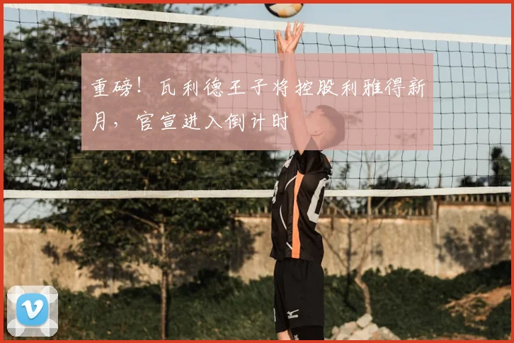 重磅！瓦利德王子将控股利雅得新月，官宣进入倒计时