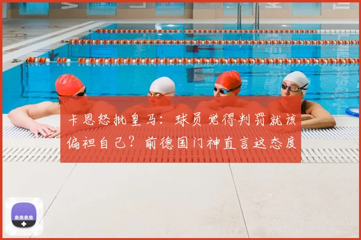 卡恩怒批皇马：球员觉得判罚就该偏袒自己？前德国门神直言这态度完全不可接受