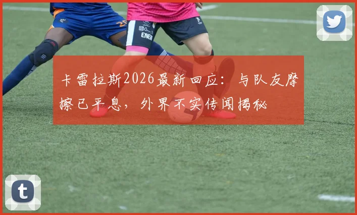 卡雷拉斯2026最新回应：与队友摩擦已平息，外界不实传闻揭秘