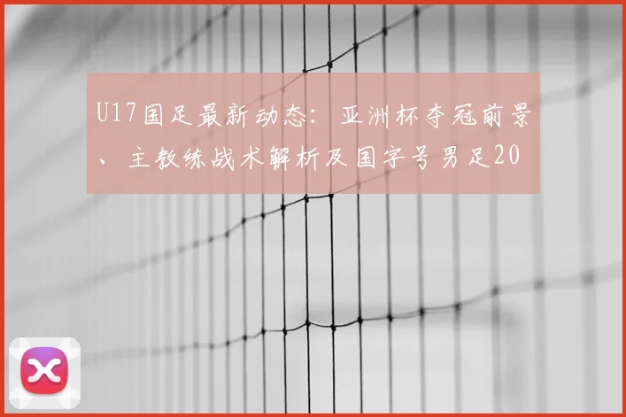 U17国足最新动态：亚洲杯夺冠前景、主教练战术解析及国字号男足2026年未获洲际冠军原因探讨