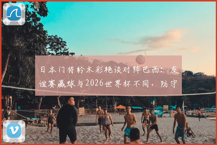 日本门将铃木彩艳谈对阵巴西:友谊赛赢球与2026世界杯不同,防守关键是限制维尼修斯