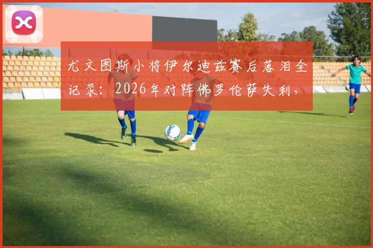 尤文图斯小将伊尔迪兹赛后落泪全记录:2026年对阵佛罗伦萨失利,情绪失控细节曝光与未来前景解读