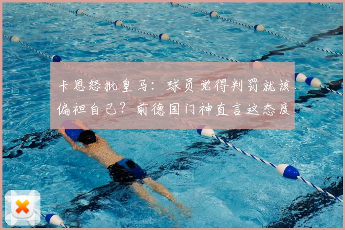 卡恩怒批皇马：球员觉得判罚就该偏袒自己？前德国门神直言这态度完全不可接受