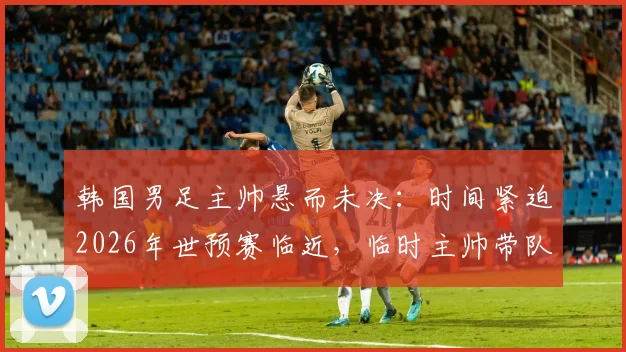 韩国男足主帅悬而未决:时间紧迫2026年世预赛临近,临时主帅带队成定局?最新进展解析