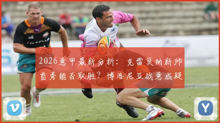2026意甲最新分析：克雷莫纳新帅首秀能否取胜？博洛尼亚战意成疑，备战欧联关键解读