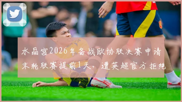 水晶宫2026年备战欧协联决赛申请末轮联赛提前1天,遭英超官方拒绝