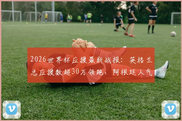 2026世界杯应援最新战报：英格兰总应援数超30万领跑，阿根廷人气飙升势头猛，附实时应援数据与参与指南