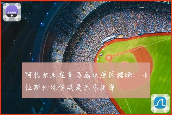 阿扎尔未在皇马成功原因揭晓:卡拉斯科称伤病是无尽泥潭