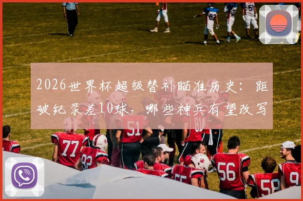2026世界杯超级替补瞄准历史：距破纪录差10球，哪些神兵有望改写榜单？
