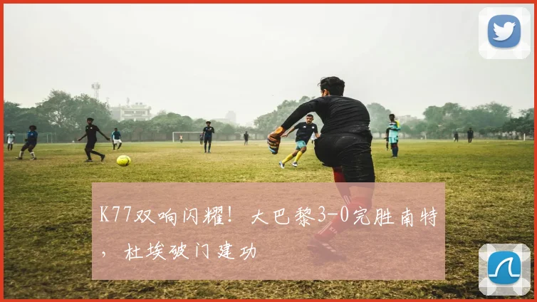 K77双响闪耀！大巴黎3-0完胜南特，杜埃破门建功