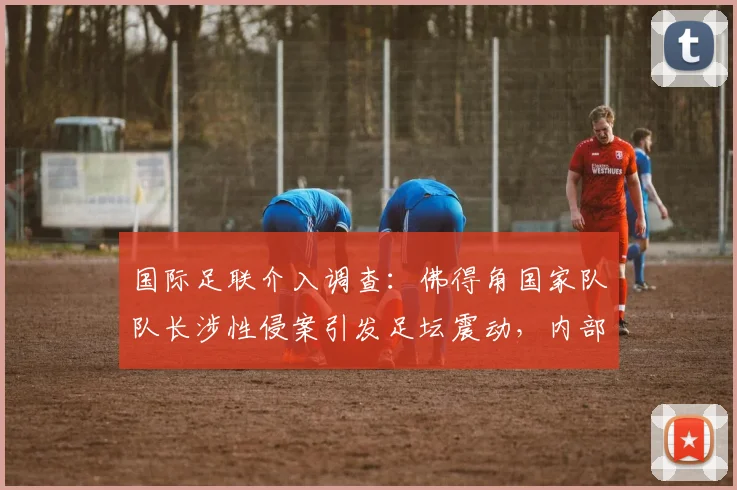 国际足联介入调查：佛得角国家队队长涉性侵案引发足坛震动，内部调查程序启动