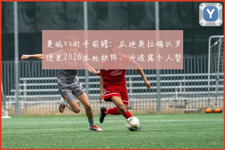 曼城vs对手前瞻：瓜迪奥拉确认罗德里2026本轮缺阵，并透露个人暂无离队具体时间表