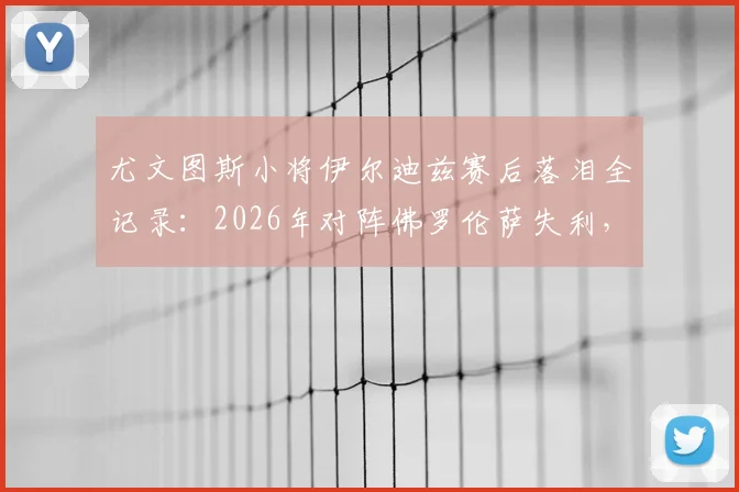 尤文图斯小将伊尔迪兹赛后落泪全记录：2026年对阵佛罗伦萨失利，情绪失控细节曝光与未来前景解读
