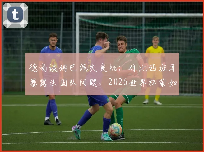 德尚谈姆巴佩失良机：对比西班牙暴露法国队问题，2026世界杯前如何调整？