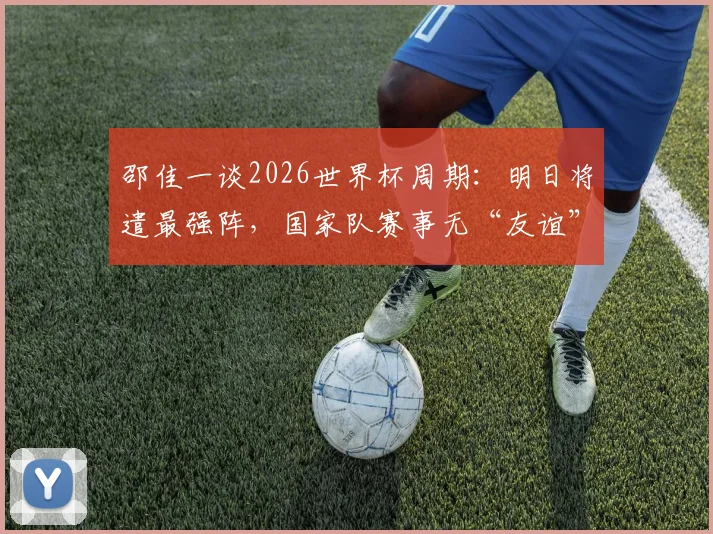 邵佳一谈2026世界杯周期:明日将遣最强阵,国家队赛事无“友谊”之说
