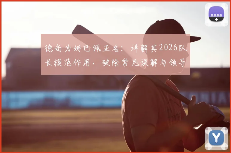 德尚为姆巴佩正名：详解其2026队长模范作用，破除常见误解与领导力质疑
