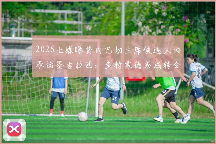 2026土媒曝费内巴切主席候选人均承诺签吉拉西，多特蒙德或成转会最大受益方，详解交易内幕与影响