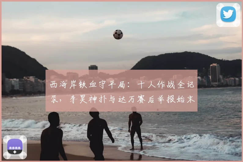 西海岸铁血守平局：十人作战全记录，李昊神扑与达万赛后举报始末解析
