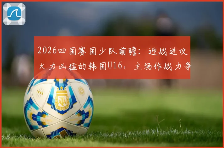 2026四国赛国少队前瞻：迎战进攻火力凶猛的韩国U16，主场作战力争全胜捧杯