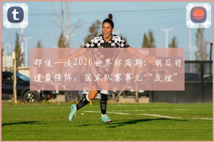 邵佳一谈2026世界杯周期：明日将遣最强阵，国家队赛事无“友谊”之说
