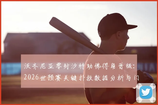 沃齐尼亚零封沙特助佛得角晋级：2026世预赛关键扑救数据分析与门神表现解读