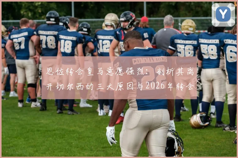 恩佐转会皇马意愿强烈：剖析其离开切尔西的三大原因与2026年转会窗最新动态