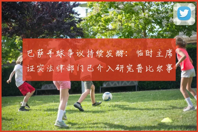 巴萨手球争议持续发酵：临时主席证实法律部门已介入研究普比尔事件，2026赛季将采取相应行动