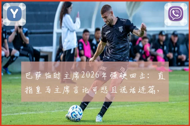 巴萨临时主席2026年强硬回击：直指皇马主席言论可悲且谎话连篇，只为掩盖自身成绩灾难